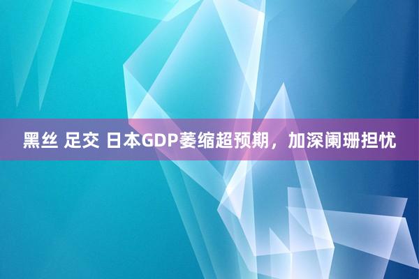 黑丝 足交 日本GDP萎缩超预期,加深阑珊担忧