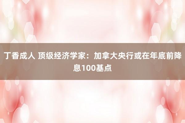 丁香成人 顶级经济学家：加拿大央行或在年底前降息100基点