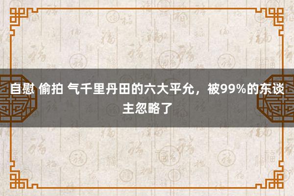 自慰 偷拍 气千里丹田的六大平允,被99%的东谈主忽略了
