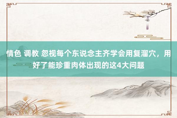 情色 调教 忽视每个东说念主齐学会用复溜穴，用好了能珍重肉体出现的这4大问题