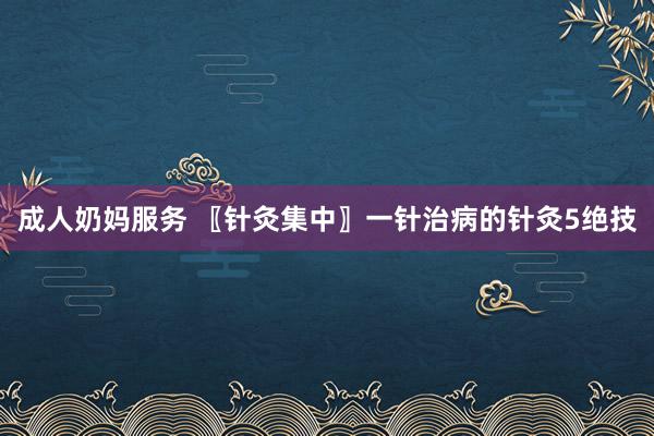 成人奶妈服务 〖针灸集中〗一针治病的针灸5绝技