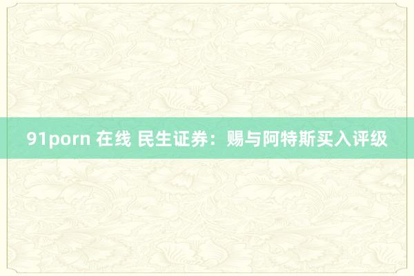 91porn 在线 民生证券：赐与阿特斯买入评级