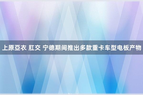 上原亞衣 肛交 宁德期间推出多款重卡车型电板产物