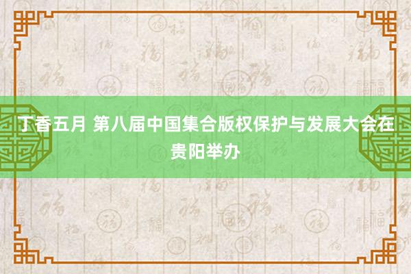 丁香五月 第八届中国集合版权保护与发展大会在贵阳举办