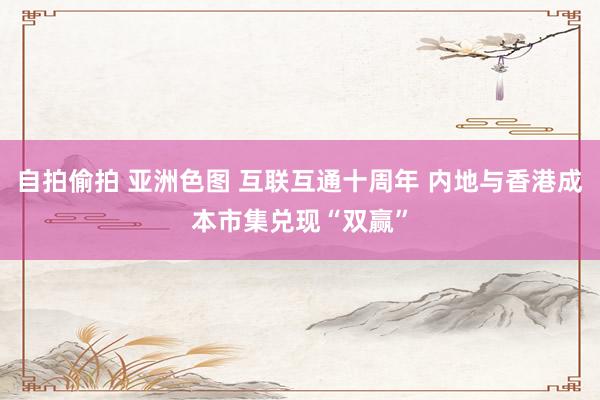 自拍偷拍 亚洲色图 互联互通十周年 内地与香港成本市集兑现“双赢”