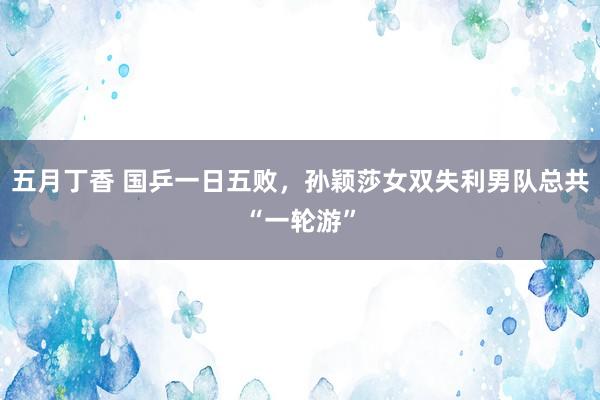 五月丁香 国乒一日五败，孙颖莎女双失利男队总共“一轮游”