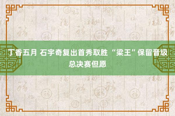 丁香五月 石宇奇复出首秀取胜 “梁王”保留晋级总决赛但愿