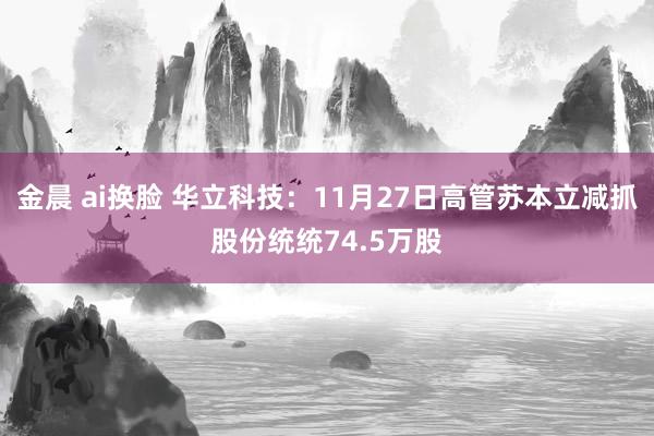 金晨 ai换脸 华立科技:11月27日高管苏本立减抓股份统统74.5万股