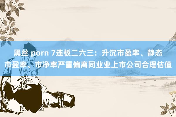 黑丝 porn 7连板二六三：升沉市盈率、静态市盈率、市净率严重偏离同业业上市公司合理估值