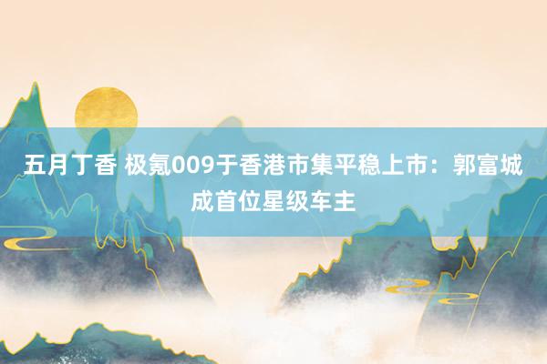 五月丁香 极氪009于香港市集平稳上市：郭富城成首位星级车主