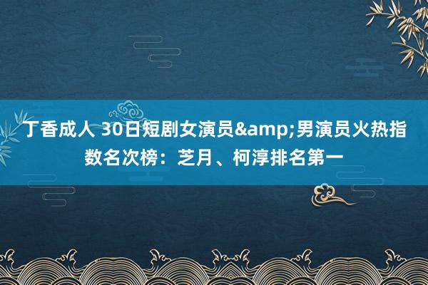 丁香成人 30日短剧女演员&男演员火热指数名次榜：芝月、柯淳排名第一