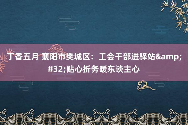 丁香五月 襄阳市樊城区：工会干部进驿站&#32;贴心折务暖东谈主心