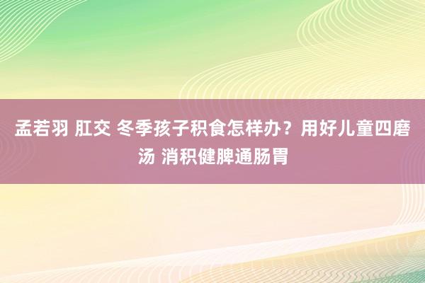 孟若羽 肛交 冬季孩子积食怎样办？用好儿童四磨汤 消积健脾通肠胃