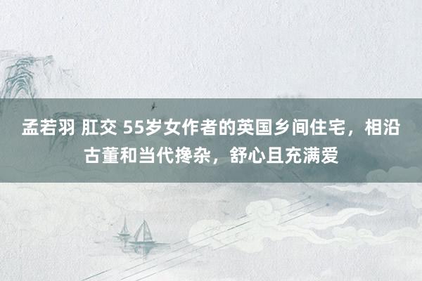 孟若羽 肛交 55岁女作者的英国乡间住宅，相沿古董和当代搀杂，舒心且充满爱