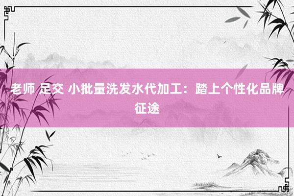 老师 足交 小批量洗发水代加工：踏上个性化品牌征途