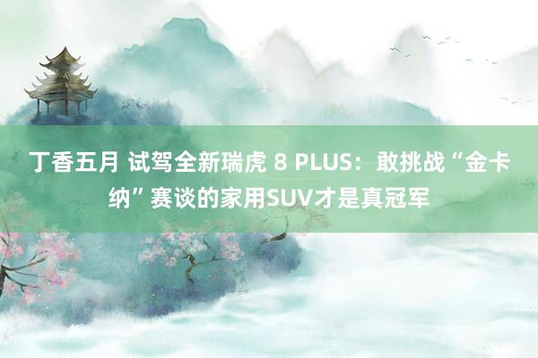 丁香五月 试驾全新瑞虎 8 PLUS：敢挑战“金卡纳”赛谈的家用SUV才是真冠军