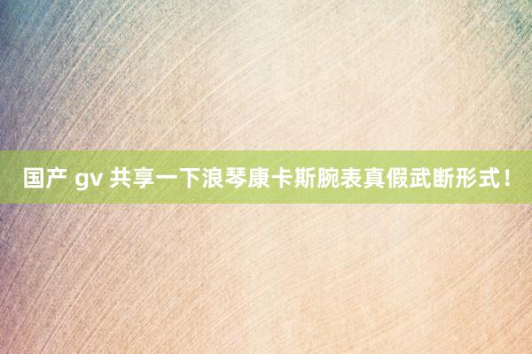 国产 gv 共享一下浪琴康卡斯腕表真假武断形式！
