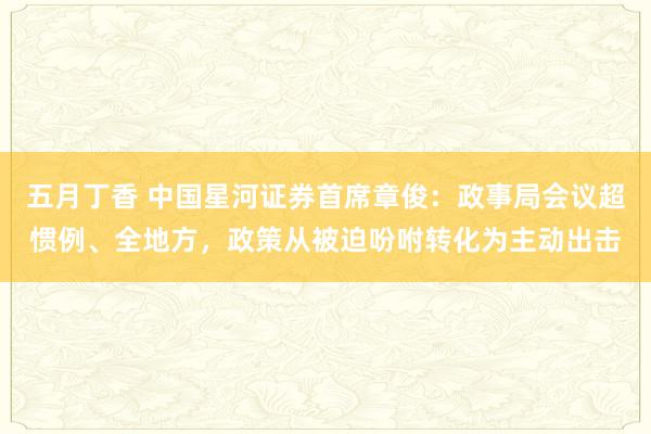 五月丁香 中国星河证券首席章俊：政事局会议超惯例、全地方，政策从被迫吩咐转化为主动出击