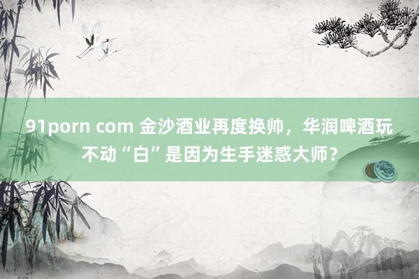 91porn com 金沙酒业再度换帅，华润啤酒玩不动“白”是因为生手迷惑大师？