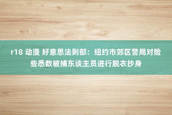 r18 动漫 好意思法则部：纽约市郊区警局对险些悉数被捕东谈主员进行脱衣抄身