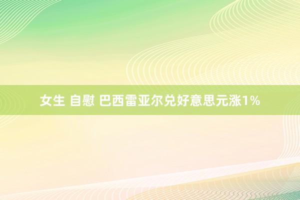 女生 自慰 巴西雷亚尔兑好意思元涨1%