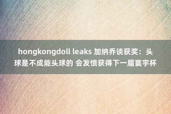 hongkongdoll leaks 加纳乔谈获奖：头球是不成能头球的 会发愤获得下一届寰宇杯