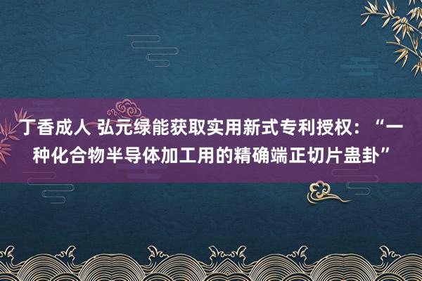 丁香成人 弘元绿能获取实用新式专利授权：“一种化合物半导体加工用的精确端正切片蛊卦”