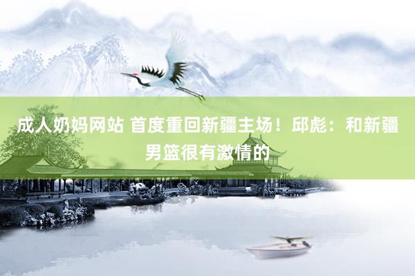 成人奶妈网站 首度重回新疆主场！邱彪：和新疆男篮很有激情的