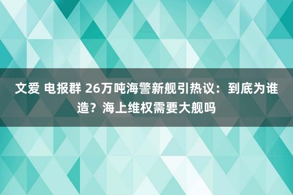 文爱 电报群 26万吨海警新舰引热议：到底为谁造？海上维权需要大舰吗