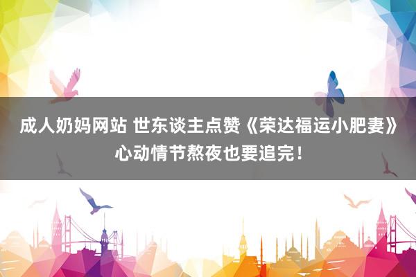 成人奶妈网站 世东谈主点赞《荣达福运小肥妻》心动情节熬夜也要追完！