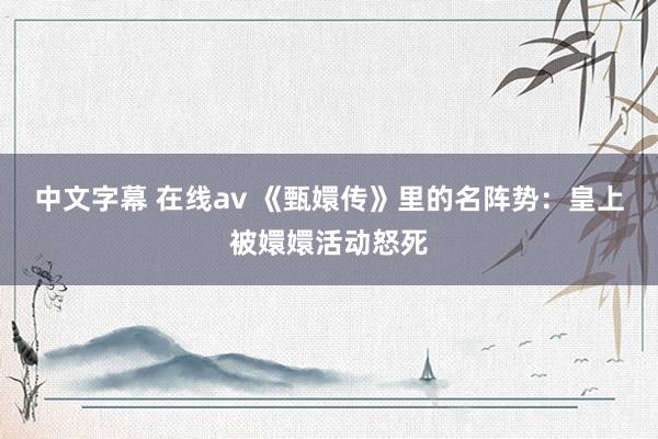 中文字幕 在线av 《甄嬛传》里的名阵势：皇上被嬛嬛活动怒死
