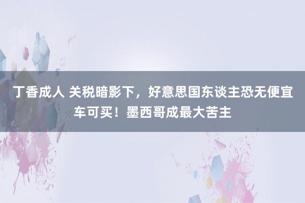 丁香成人 关税暗影下，好意思国东谈主恐无便宜车可买！墨西哥成最大苦主