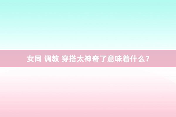 女同 调教 穿搭太神奇了意味着什么？
