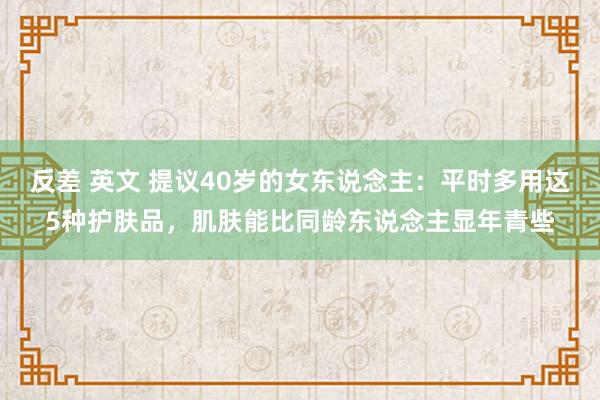 反差 英文 提议40岁的女东说念主：平时多用这5种护肤品，肌肤能比同龄东说念主显年青些