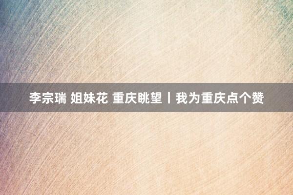 李宗瑞 姐妹花 重庆眺望丨我为重庆点个赞