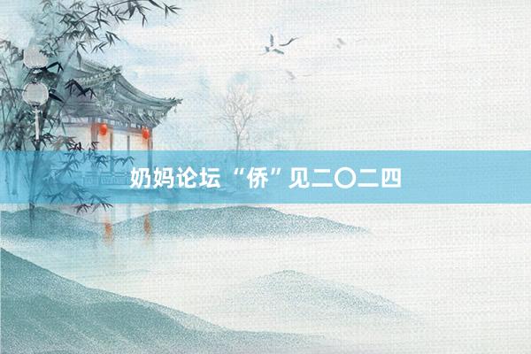 奶妈论坛 “侨”见二〇二四