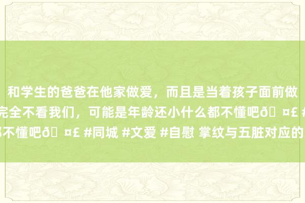 和学生的爸爸在他家做爱，而且是当着孩子面前做爱，太刺激了，孩子完全不看我们，可能是年龄还小什么都不懂吧🤣 #同城 #文爱 #自慰 掌纹与五脏对应的关系剖析