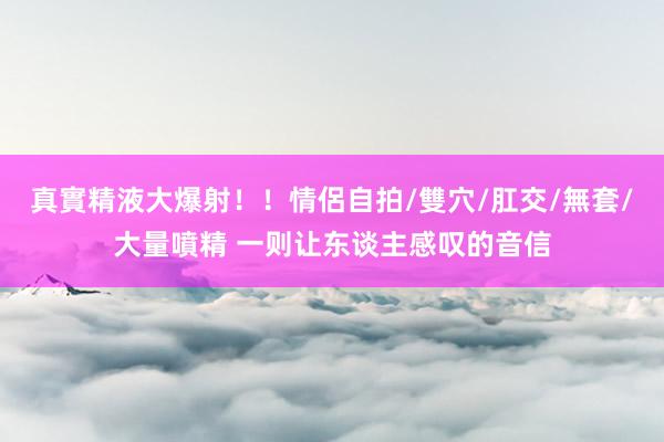 真實精液大爆射！！情侶自拍/雙穴/肛交/無套/大量噴精 一则让东谈主感叹的音信