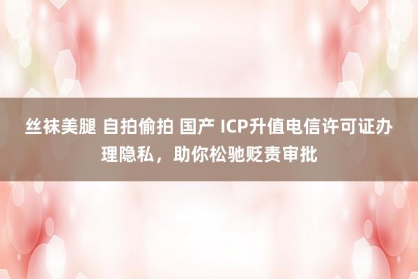 丝袜美腿 自拍偷拍 国产 ICP升值电信许可证办理隐私，助你松驰贬责审批
