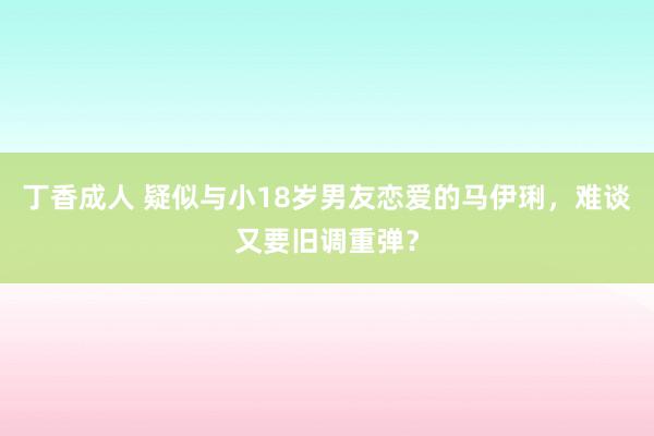 丁香成人 疑似与小18岁男友恋爱的马伊琍，难谈又要旧调重弹？
