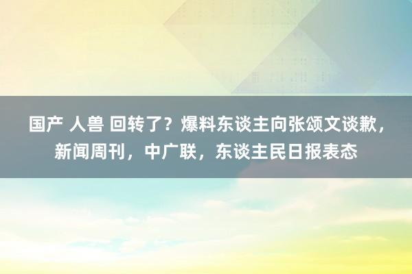 国产 人兽 回转了？爆料东谈主向张颂文谈歉，新闻周刊，中广联，东谈主民日报表态