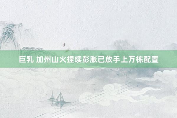 巨乳 加州山火捏续彭胀 已放手上万栋配置