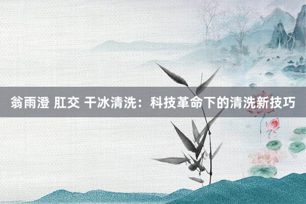 翁雨澄 肛交 干冰清洗：科技革命下的清洗新技巧