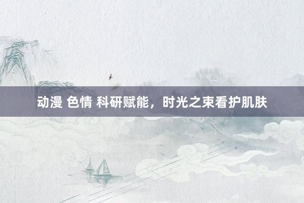 动漫 色情 科研赋能，时光之束看护肌肤