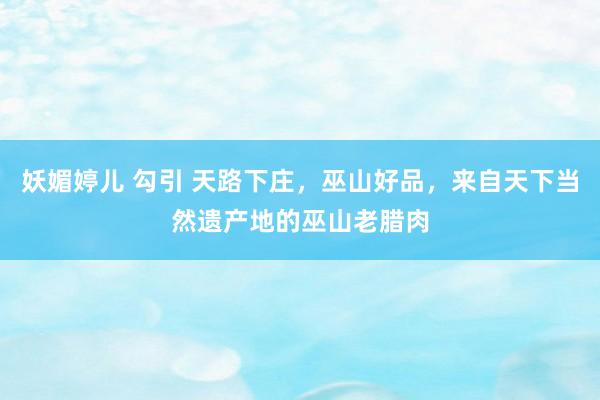 妖媚婷儿 勾引 天路下庄,巫山好品,来自天下当然遗产地的巫山老腊肉