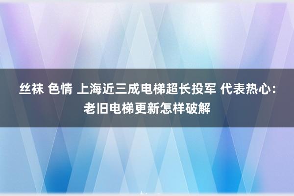 丝袜 色情 上海近三成电梯超长投军 代表热心：老旧电梯更新怎样破解