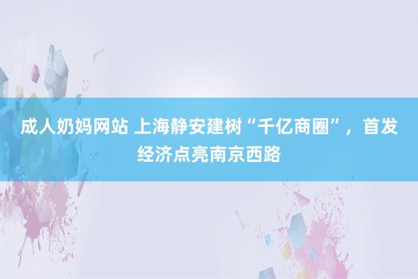 成人奶妈网站 上海静安建树“千亿商圈”，首发经济点亮南京西路