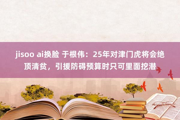 jisoo ai换脸 于根伟：25年对津门虎将会绝顶清贫，引援防碍预算时只可里面挖潜
