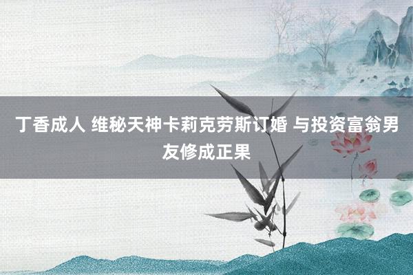 丁香成人 维秘天神卡莉克劳斯订婚 与投资富翁男友修成正果