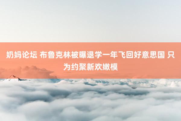 奶妈论坛 布鲁克林被曝退学一年飞回好意思国 只为约聚新欢嫩模